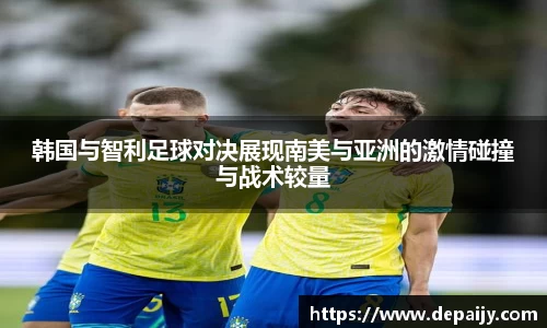 韩国与智利足球对决展现南美与亚洲的激情碰撞与战术较量